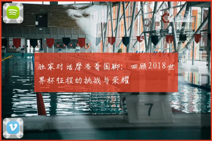 独家对话摩洛哥国脚:回顾2018世界杯征程的挑战与荣耀