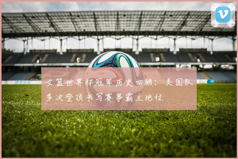 女篮世界杯冠军历史回顾:美国队多次登顶书写赛事霸主地位