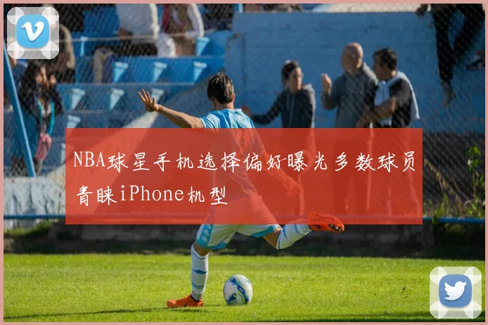 NBA球星手机选择偏好曝光多数球员青睐iPhone机型
