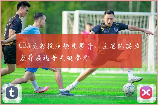 CBA竞彩投注热度攀升,主客队实力差异成选手关键参考