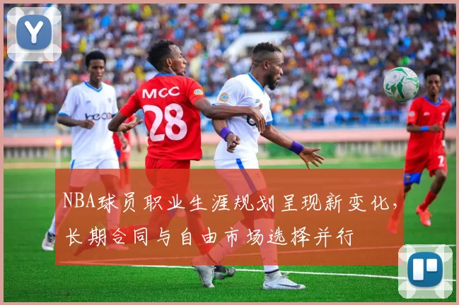 NBA球员职业生涯规划呈现新变化，长期合同与自由市场选择并行