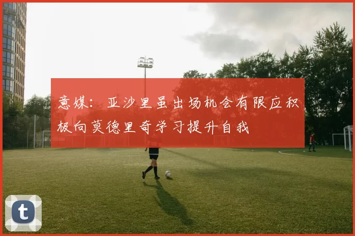 意媒:亚沙里虽出场机会有限应积极向莫德里奇学习提升自我
