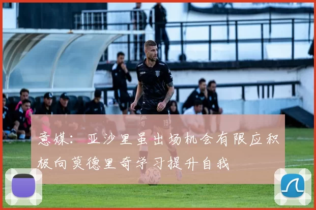 意媒:亚沙里虽出场机会有限应积极向莫德里奇学习提升自我