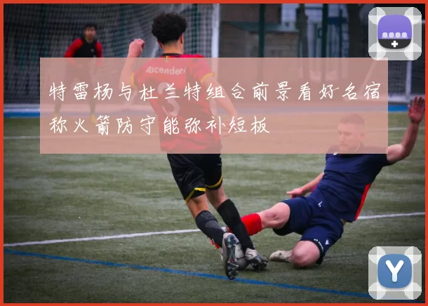 特雷杨与杜兰特组合前景看好名宿称火箭防守能弥补短板