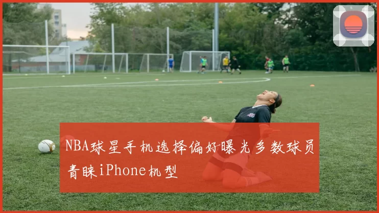 NBA球星手机选择偏好曝光多数球员青睐iPhone机型