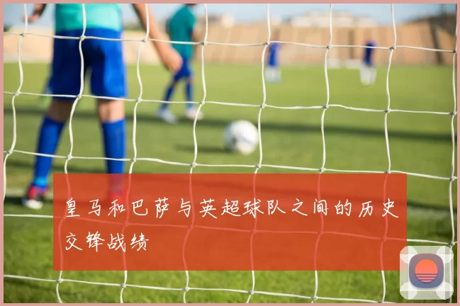 皇马和巴萨与英超球队之间的历史交锋战绩