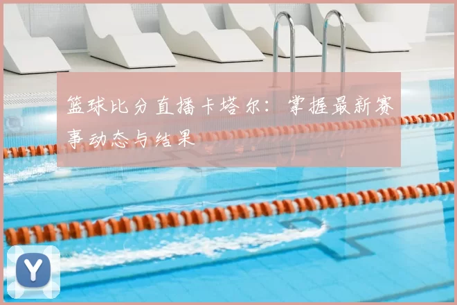 篮球比分直播卡塔尔:掌握最新赛事动态与结果