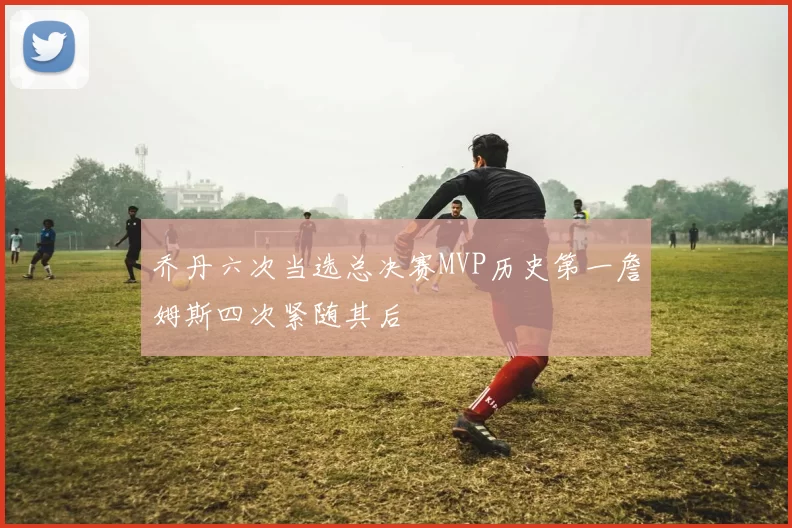乔丹六次当选总决赛MVP历史第一詹姆斯四次紧随其后