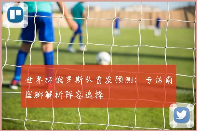 世界杯俄罗斯队首发预测:专访前国脚解析阵容选择