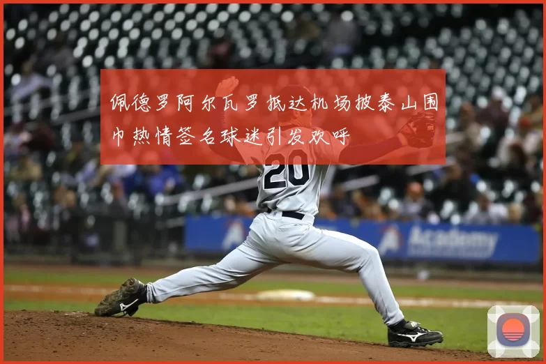 佩德罗阿尔瓦罗抵达机场披泰山围巾热情签名球迷引发欢呼