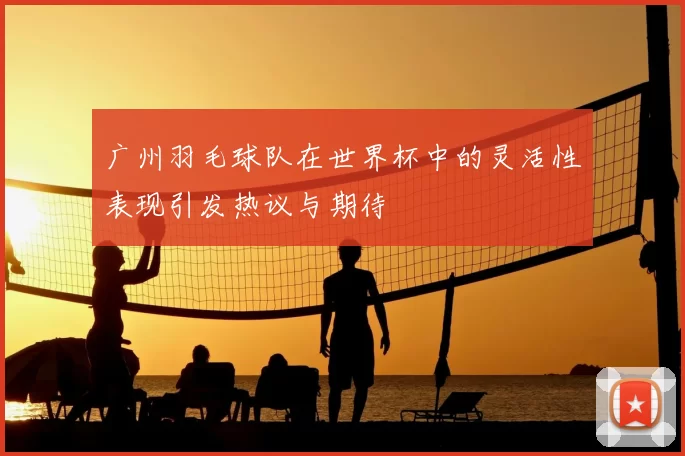 广州羽毛球队在世界杯中的灵活性表现引发热议与期待