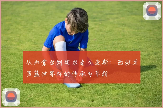 从加索尔到埃尔南戈麦斯:西班牙男篮世界杯的传承与革新