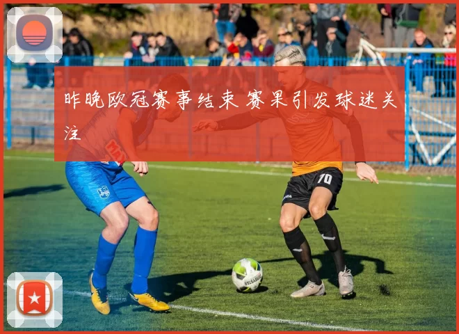 昨晚欧冠赛事结束 赛果引发球迷关注