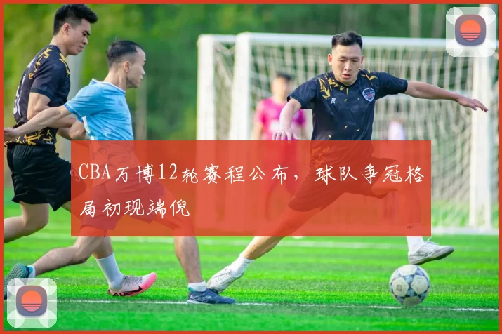 CBA万博12轮赛程公布，球队争冠格局初现端倪