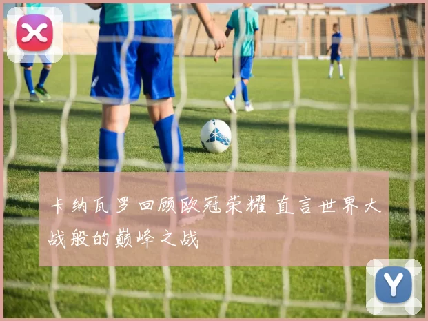 卡纳瓦罗回顾欧冠荣耀 直言世界大战般的巅峰之战