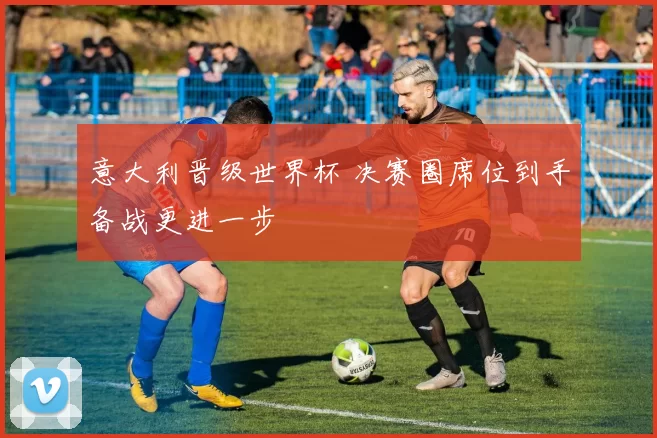 意大利晋级世界杯 决赛圈席位到手备战更进一步
