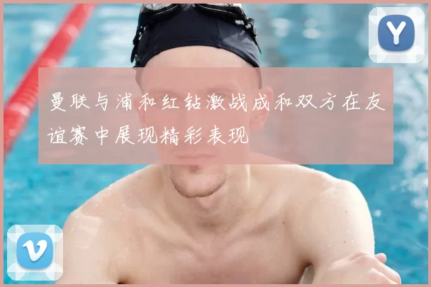 曼联与浦和红钻激战成和双方在友谊赛中展现精彩表现