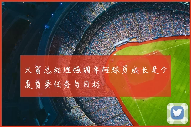火箭总经理强调年轻球员成长是今夏首要任务与目标