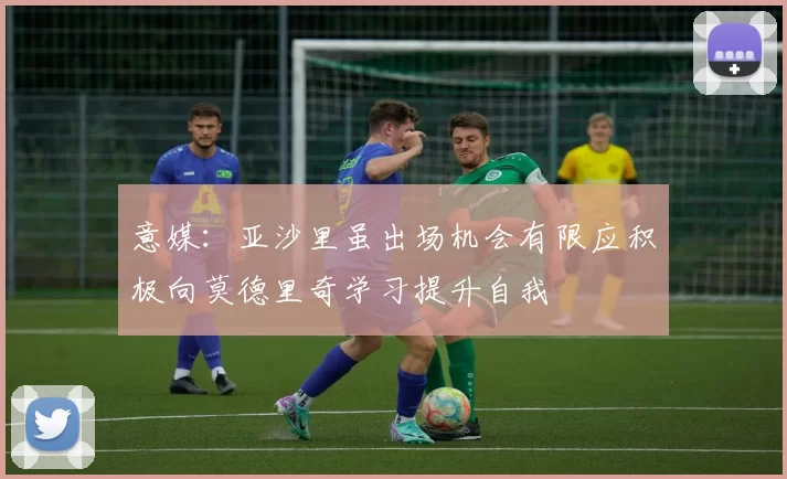 意媒:亚沙里虽出场机会有限应积极向莫德里奇学习提升自我