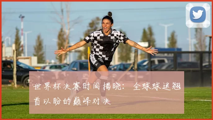 世界杯决赛时间揭晓:全球球迷翘首以盼的巅峰对决