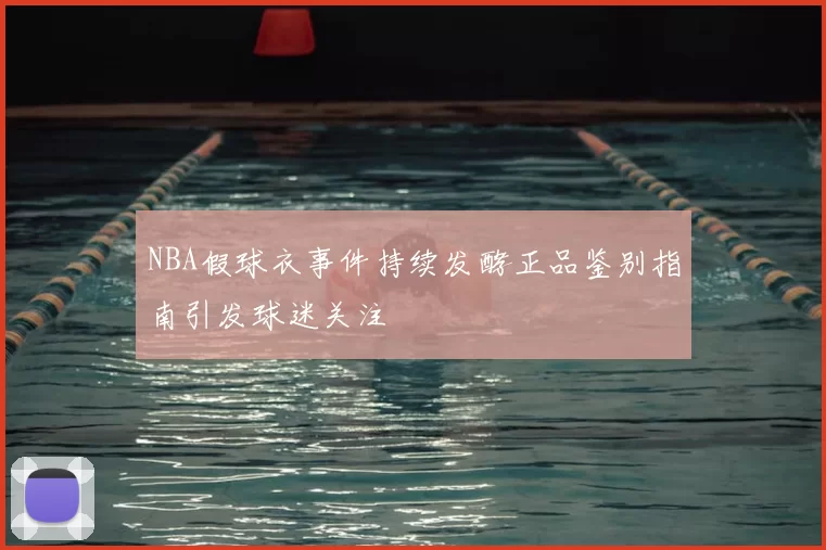 NBA假球衣事件持续发酵正品鉴别指南引发球迷关注