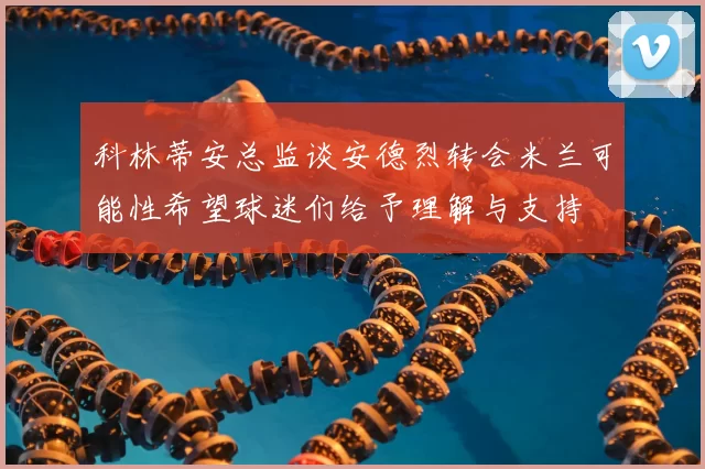 科林蒂安总监谈安德烈转会米兰可能性希望球迷们给予理解与支持