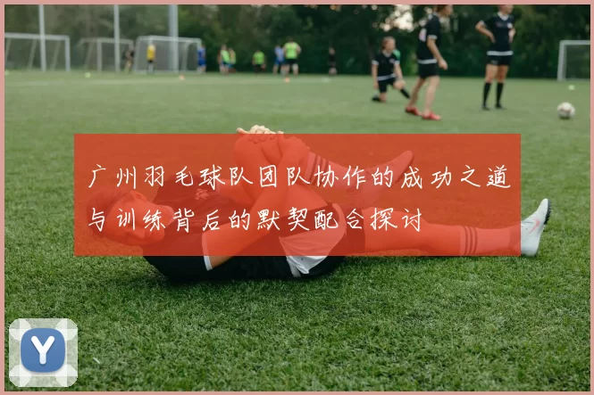 广州羽毛球队团队协作的成功之道与训练背后的默契配合探讨