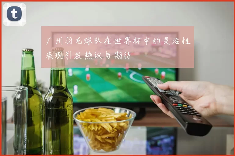 广州羽毛球队在世界杯中的灵活性表现引发热议与期待