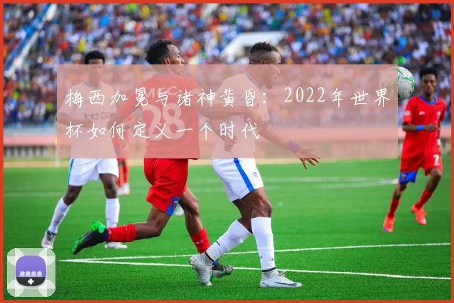 梅西加冕与诸神黄昏：2022年世界杯如何定义一个时代