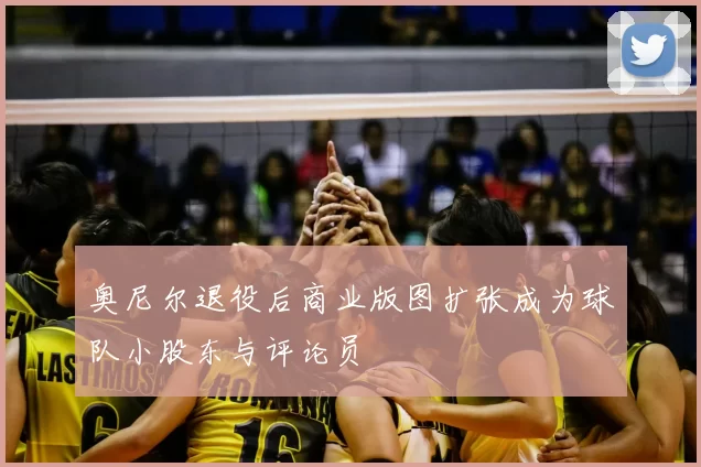 奥尼尔退役后商业版图扩张成为球队小股东与评论员
