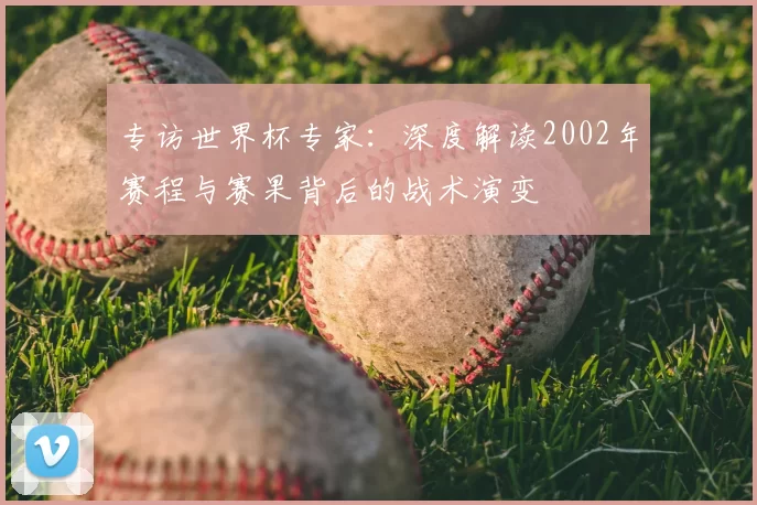 专访世界杯专家:深度解读2002年赛程与赛果背后的战术演变