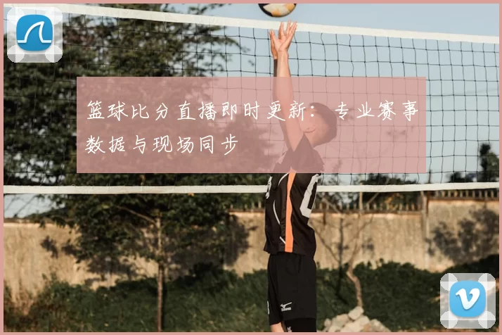篮球比分直播即时更新：专业赛事数据与现场同步