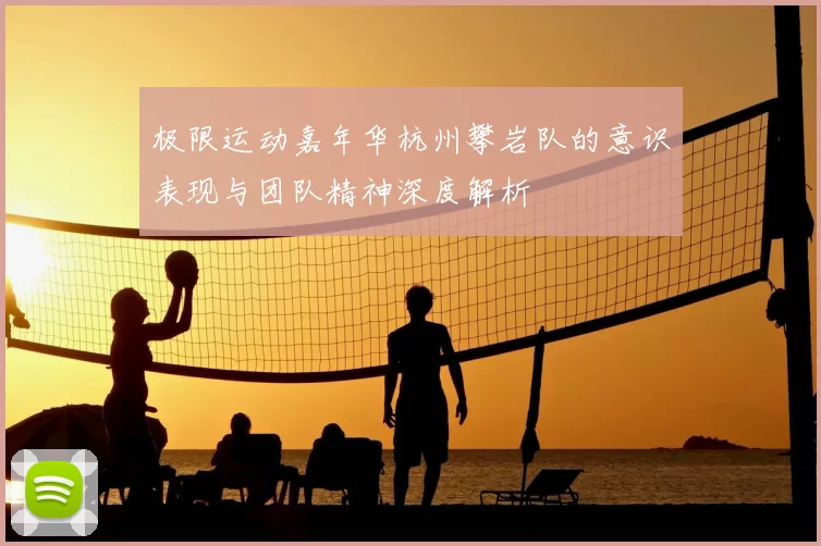 极限运动嘉年华杭州攀岩队的意识表现与团队精神深度解析