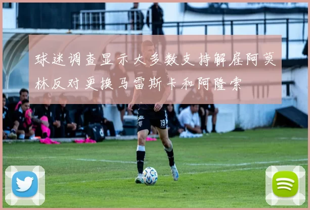 球迷调查显示大多数支持解雇阿莫林反对更换马雷斯卡和阿隆索