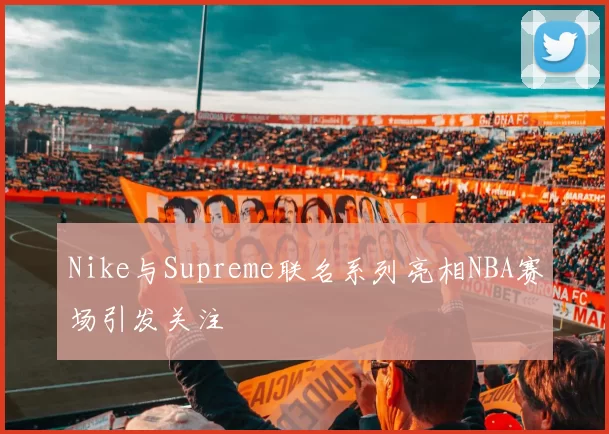 Nike与Supreme联名系列亮相NBA赛场引发关注