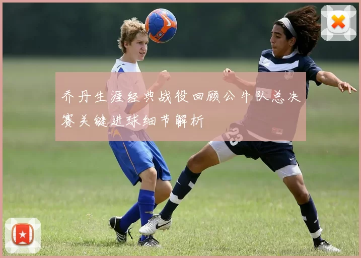 乔丹生涯经典战役回顾公牛队总决赛关键进球细节解析