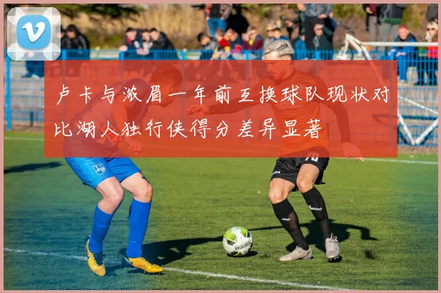 卢卡与浓眉一年前互换球队现状对比湖人独行侠得分差异显著