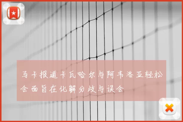 马卡报道卡瓦哈尔与阿韦洛亚轻松会面旨在化解分歧与误会