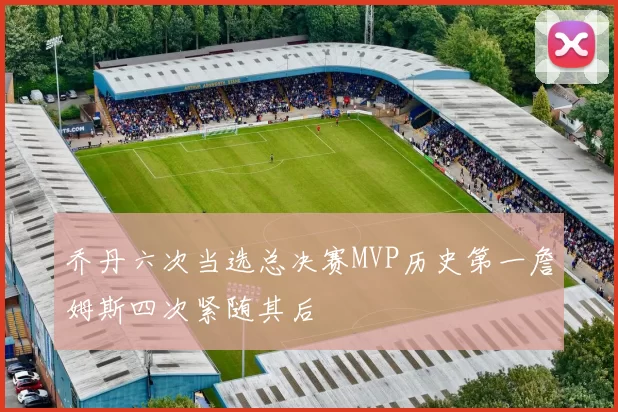 乔丹六次当选总决赛MVP历史第一詹姆斯四次紧随其后