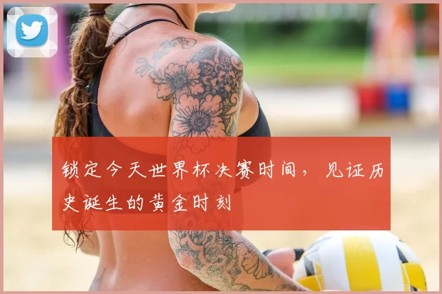 锁定今天世界杯决赛时间，见证历史诞生的黄金时刻