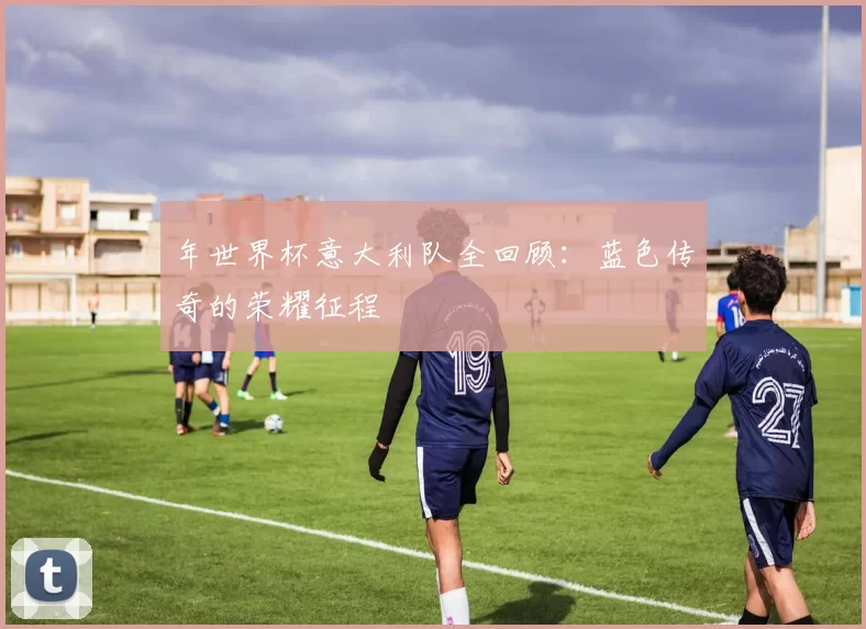 年世界杯意大利队全回顾：蓝色传奇的荣耀征程