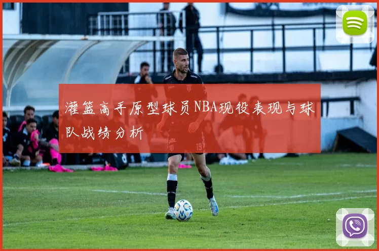 灌篮高手原型球员NBA现役表现与球队战绩分析
