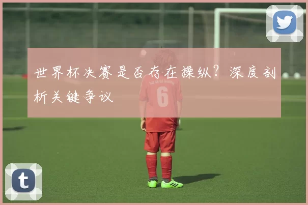 世界杯决赛是否存在操纵？深度剖析关键争议