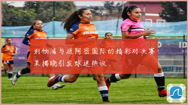 利物浦与迈阿密国际的精彩对决赛果揭晓引发球迷热议