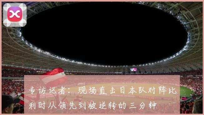 专访记者：现场直击日本队对阵比利时从领先到被逆转的三分钟