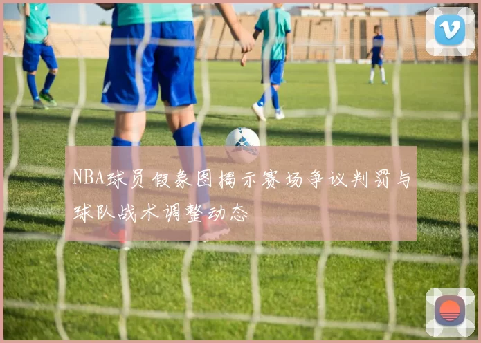 NBA球员假象图揭示赛场争议判罚与球队战术调整动态