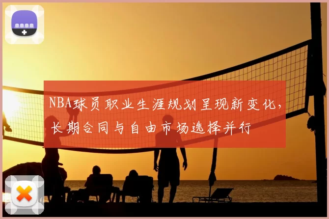 NBA球员职业生涯规划呈现新变化，长期合同与自由市场选择并行