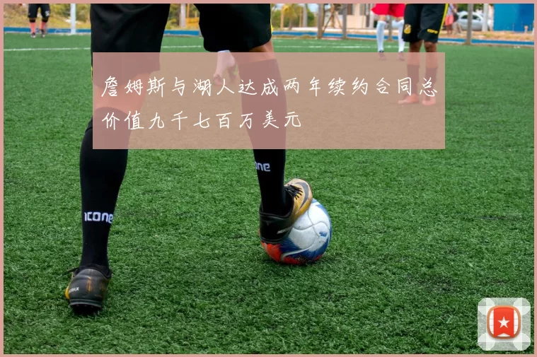詹姆斯与湖人达成两年续约合同总价值九千七百万美元