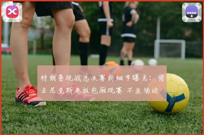 特朗普观战总决赛新细节曝光:将去尼克斯老板包厢观赛 不坐场边