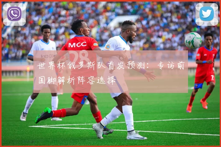 世界杯俄罗斯队首发预测:专访前国脚解析阵容选择